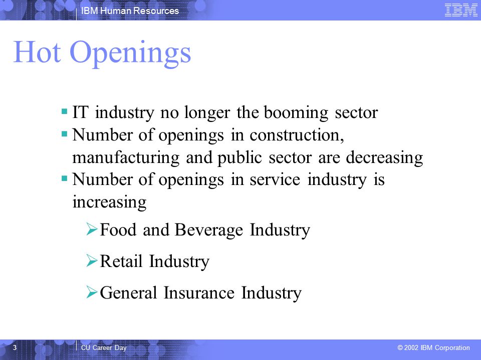 IBM Human Resources CU Career Day © 2002 IBM Corporation 3 Hot Openings  IT industry no longer the booming sector  Number of openings in construction, manufacturing and public sector are decreasing  Number of openings in service industry is increasing  Food and Beverage Industry  Retail Industry  General Insurance Industry