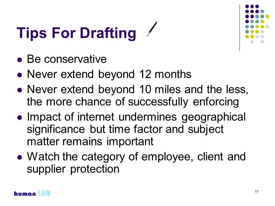 11 Tips For Drafting Be conservative Never extend beyond 12 months Never extend beyond 10 miles and the less, the more chance of successfully enforcing Impact of internet undermines geographical significance but time factor and subject matter remains important Watch the category of employee, client and supplier protection