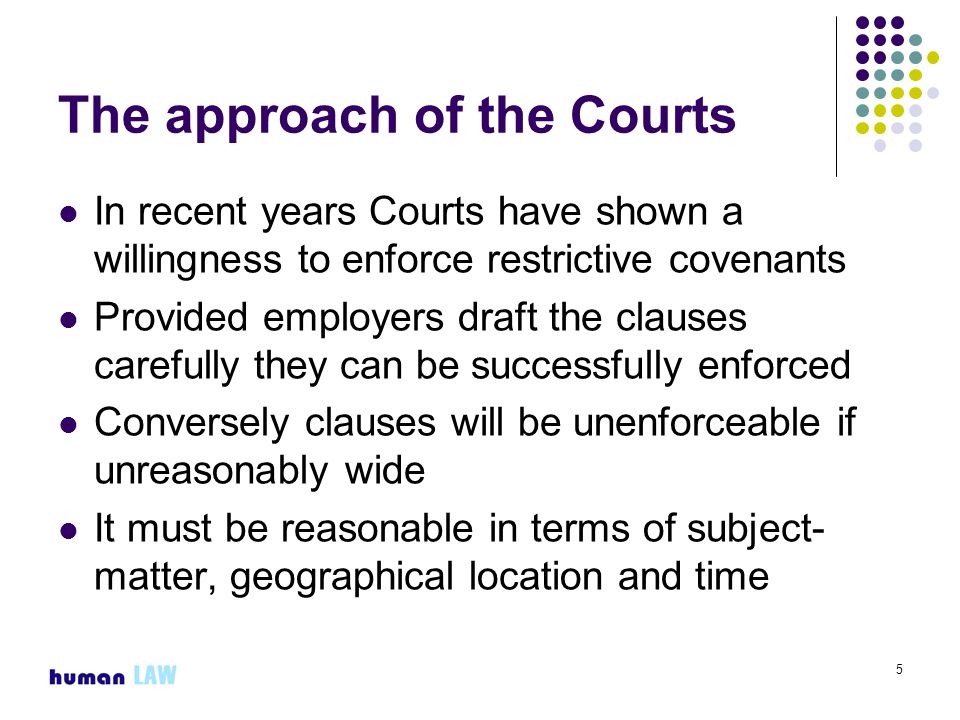 5 The approach of the Courts In recent years Courts have shown a willingness to enforce restrictive covenants Provided employers draft the clauses carefully they can be successfully enforced Conversely clauses will be unenforceable if unreasonably wide It must be reasonable in terms of subject- matter, geographical location and time