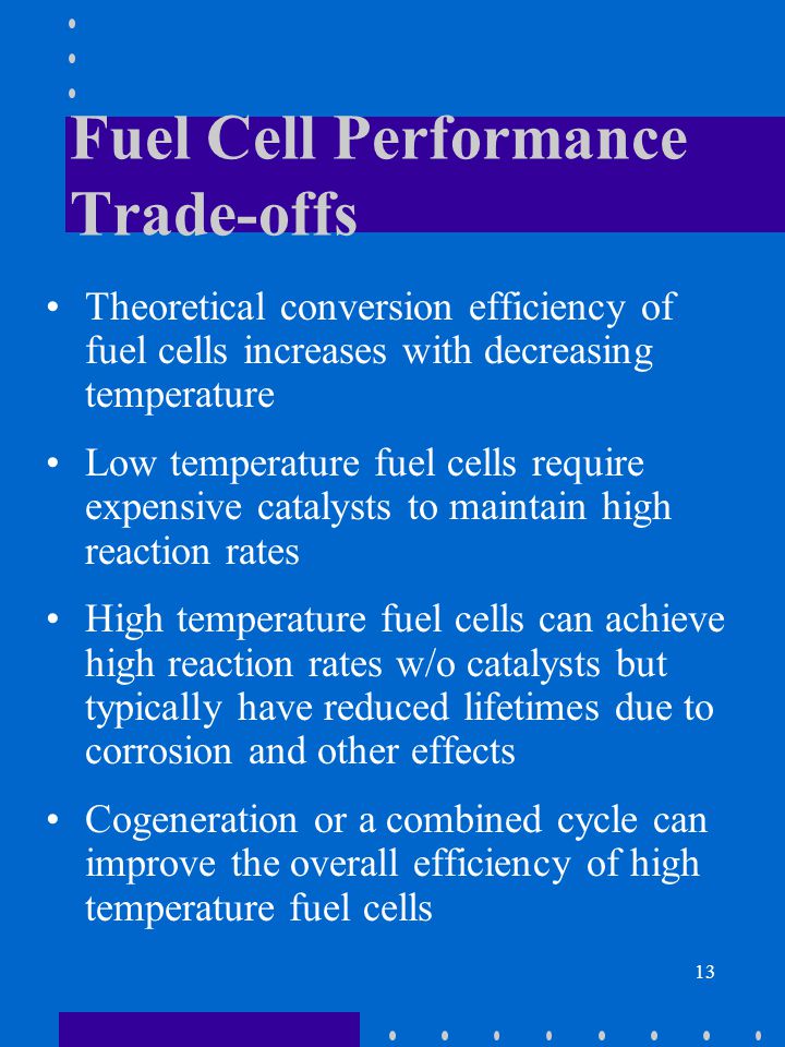 13 Fuel Cell Performance Trade-offs Theoretical conversion efficiency of fuel cells increases with decreasing temperature Low temperature fuel cells require expensive catalysts to maintain high reaction rates High temperature fuel cells can achieve high reaction rates w/o catalysts but typically have reduced lifetimes due to corrosion and other effects Cogeneration or a combined cycle can improve the overall efficiency of high temperature fuel cells