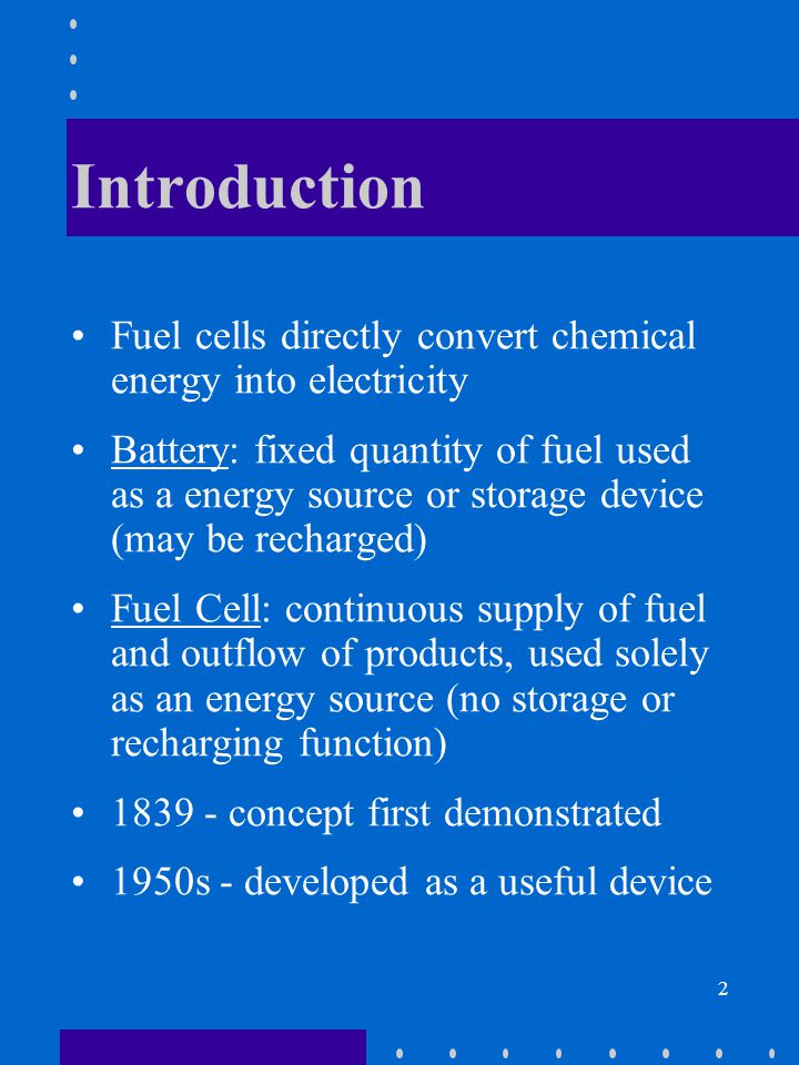 2 Introduction Fuel cells directly convert chemical energy into electricity Battery: fixed quantity of fuel used as a energy source or storage device (may be recharged) Fuel Cell: continuous supply of fuel and outflow of products, used solely as an energy source (no storage or recharging function) concept first demonstrated 1950s - developed as a useful device