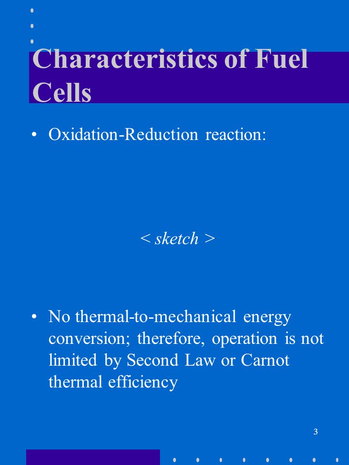 3 Characteristics of Fuel Cells Oxidation-Reduction reaction: No thermal-to-mechanical energy conversion; therefore, operation is not limited by Second Law or Carnot thermal efficiency