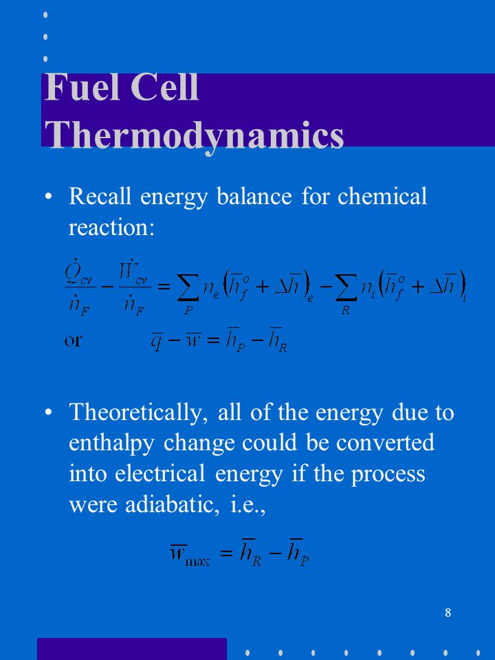 8 Fuel Cell Thermodynamics Recall energy balance for chemical reaction: Theoretically, all of the energy due to enthalpy change could be converted into electrical energy if the process were adiabatic, i.e.,