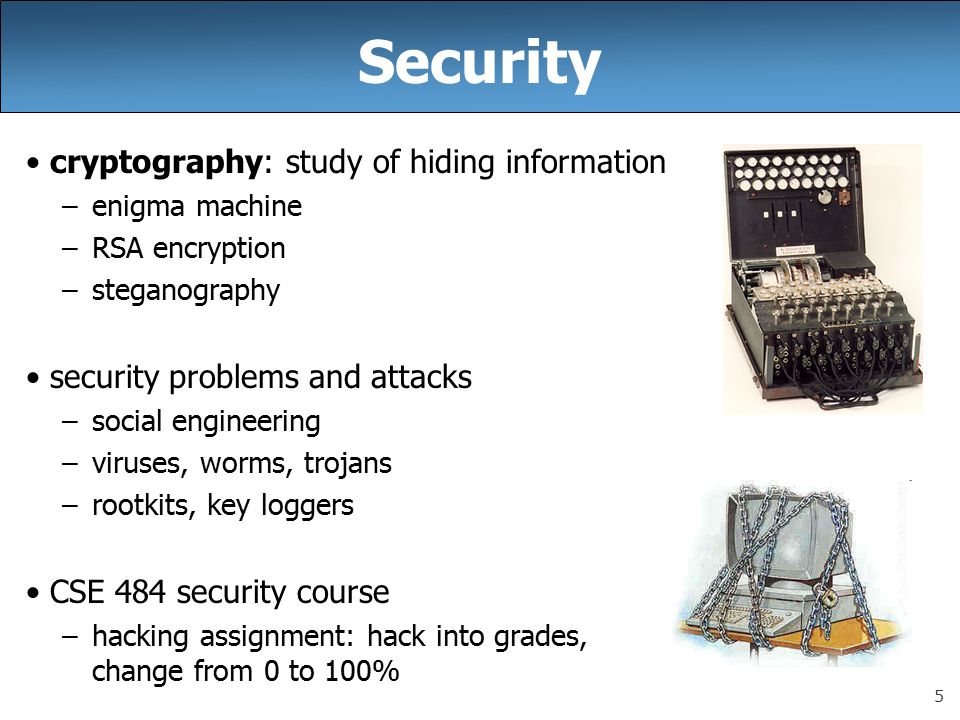 5 Security cryptography: study of hiding information –enigma machine –RSA encryption –steganography security problems and attacks –social engineering –viruses, worms, trojans –rootkits, key loggers CSE 484 security course –hacking assignment: hack into grades, change from 0 to 100%