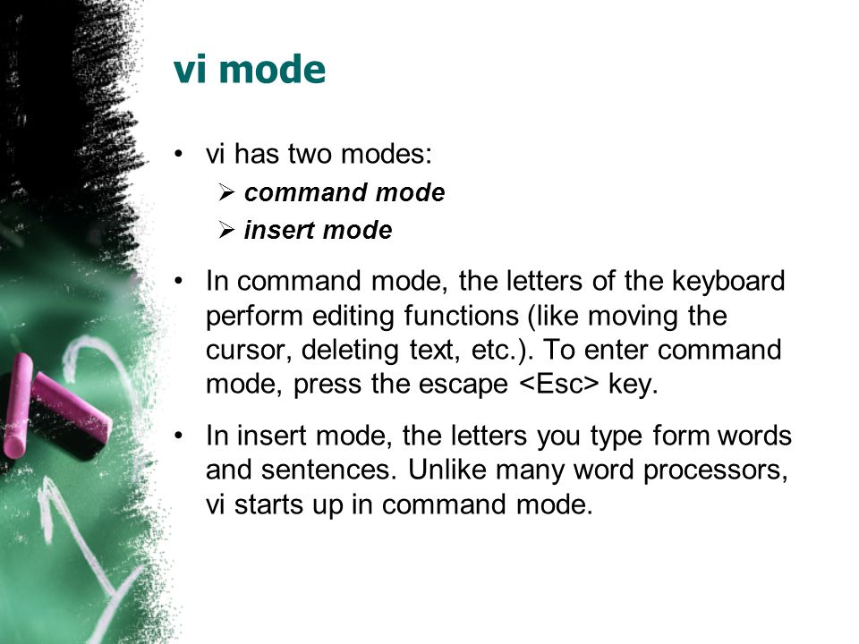 vi mode vi has two modes:  command mode  insert mode In command mode, the letters of the keyboard perform editing functions (like moving the cursor, deleting text, etc.).