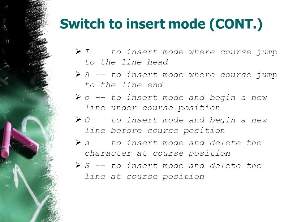 Switch to insert mode (CONT.)  I -- to insert mode where course jump to the line head  A -- to insert mode where course jump to the line end  o -- to insert mode and begin a new line under course position  O -- to insert mode and begin a new line before course position  s -- to insert mode and delete the character at course position  S -- to insert mode and delete the line at course position