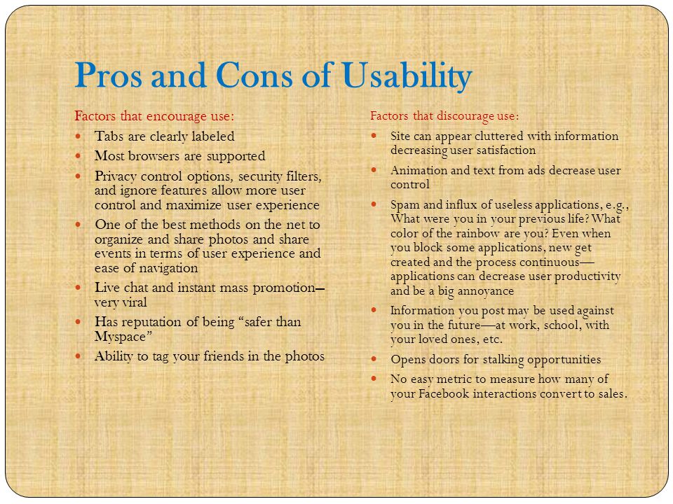 Pros and Cons of Usability Factors that encourage use: Tabs are clearly labeled Most browsers are supported Privacy control options, security filters, and ignore features allow more user control and maximize user experience One of the best methods on the net to organize and share photos and share events in terms of user experience and ease of navigation Live chat and instant mass promotion— very viral Has reputation of being safer than Myspace Ability to tag your friends in the photos Factors that discourage use: Site can appear cluttered with information decreasing user satisfaction Animation and text from ads decrease user control Spam and influx of useless applications, e.g., What were you in your previous life.