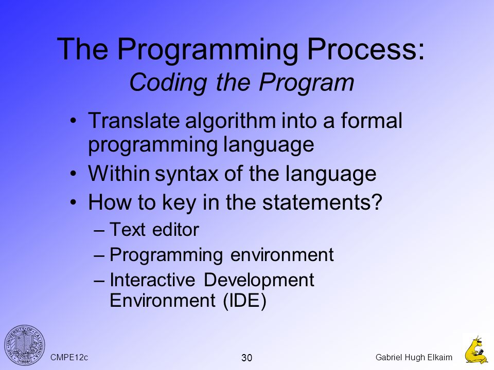 CMPE12cGabriel Hugh Elkaim 30 The Programming Process: Coding the Program Translate algorithm into a formal programming language Within syntax of the language How to key in the statements.
