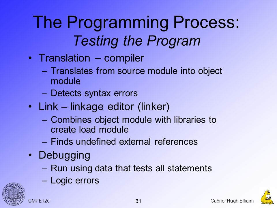 CMPE12cGabriel Hugh Elkaim 31 The Programming Process: Testing the Program Translation – compiler –Translates from source module into object module –Detects syntax errors Link – linkage editor (linker) –Combines object module with libraries to create load module –Finds undefined external references Debugging –Run using data that tests all statements –Logic errors