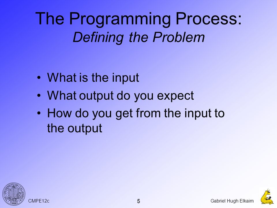 CMPE12cGabriel Hugh Elkaim 5 The Programming Process: Defining the Problem What is the input What output do you expect How do you get from the input to the output