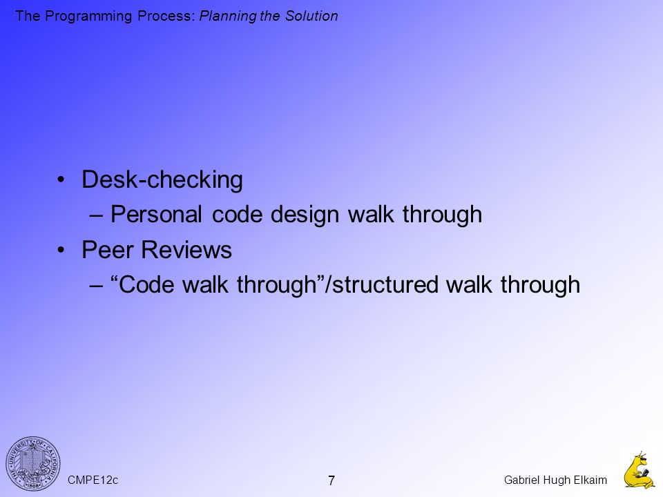 CMPE12cGabriel Hugh Elkaim 7 Desk-checking –Personal code design walk through Peer Reviews – Code walk through /structured walk through The Programming Process: Planning the Solution