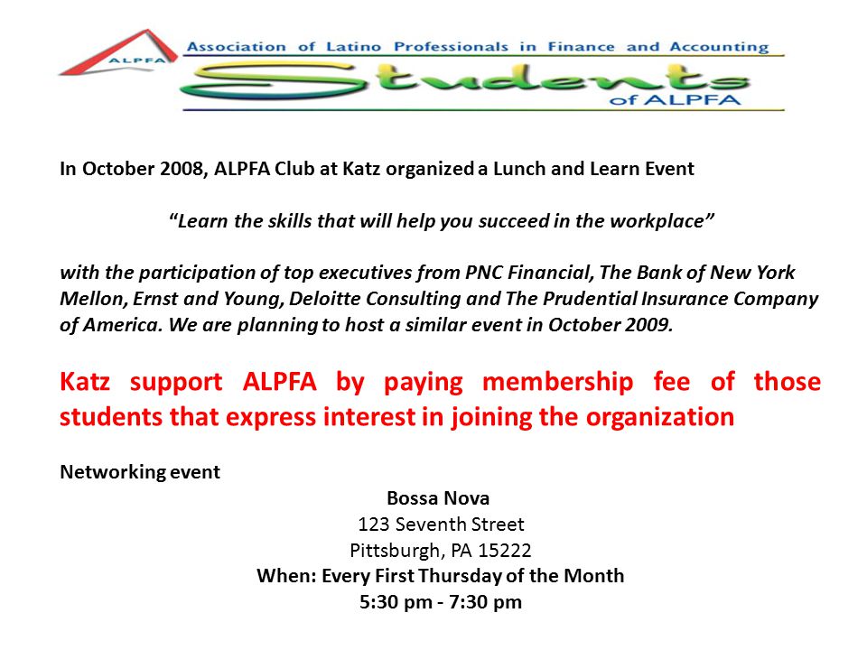 In October 2008, ALPFA Club at Katz organized a Lunch and Learn Event Learn the skills that will help you succeed in the workplace with the participation of top executives from PNC Financial, The Bank of New York Mellon, Ernst and Young, Deloitte Consulting and The Prudential Insurance Company of America.