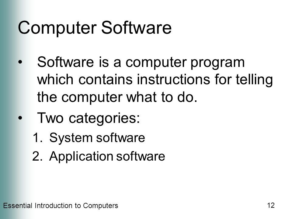Essential Introduction to Computers 12 Computer Software Software is a computer program which contains instructions for telling the computer what to do.