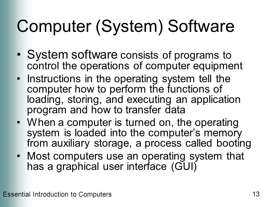 Essential Introduction to Computers 13 Computer (System) Software System software consists of programs to control the operations of computer equipment Instructions in the operating system tell the computer how to perform the functions of loading, storing, and executing an application program and how to transfer data When a computer is turned on, the operating system is loaded into the computer’s memory from auxiliary storage, a process called booting Most computers use an operating system that has a graphical user interface (GUI)