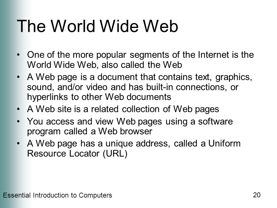Essential Introduction to Computers 20 The World Wide Web One of the more popular segments of the Internet is the World Wide Web, also called the Web A Web page is a document that contains text, graphics, sound, and/or video and has built-in connections, or hyperlinks to other Web documents A Web site is a related collection of Web pages You access and view Web pages using a software program called a Web browser A Web page has a unique address, called a Uniform Resource Locator (URL)