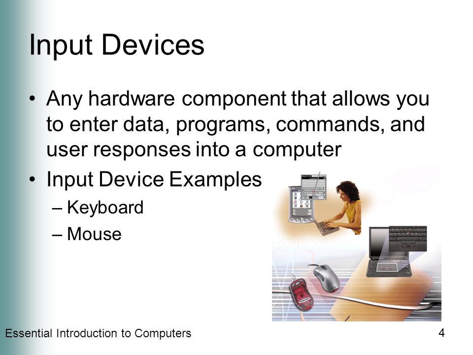 Essential Introduction to Computers 4 Input Devices Any hardware component that allows you to enter data, programs, commands, and user responses into a computer Input Device Examples –Keyboard –Mouse