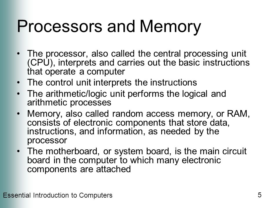 Essential Introduction to Computers 5 Processors and Memory The processor, also called the central processing unit (CPU), interprets and carries out the basic instructions that operate a computer The control unit interprets the instructions The arithmetic/logic unit performs the logical and arithmetic processes Memory, also called random access memory, or RAM, consists of electronic components that store data, instructions, and information, as needed by the processor The motherboard, or system board, is the main circuit board in the computer to which many electronic components are attached