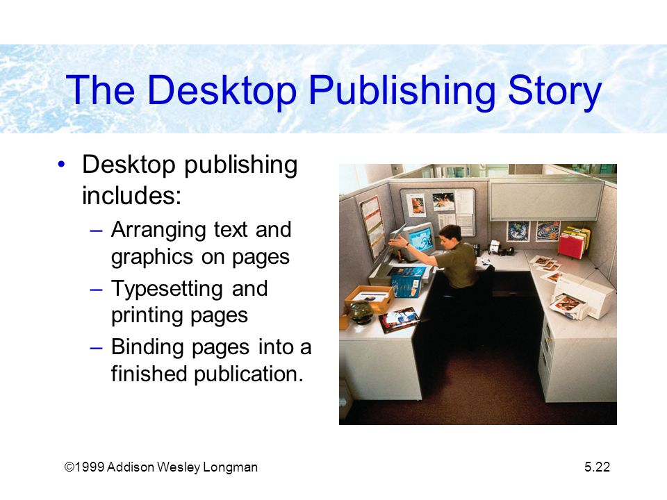 ©1999 Addison Wesley Longman5.22 The Desktop Publishing Story Desktop publishing includes: –Arranging text and graphics on pages –Typesetting and printing pages –Binding pages into a finished publication.