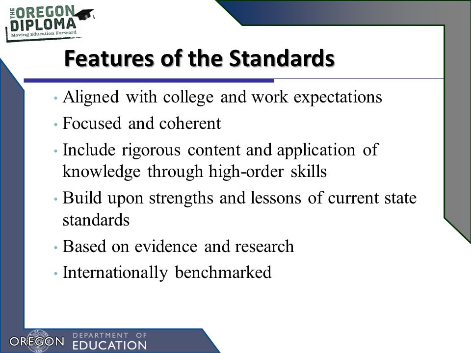 Features of the Standards Aligned with college and work expectations Focused and coherent Include rigorous content and application of knowledge through high-order skills Build upon strengths and lessons of current state standards Based on evidence and research Internationally benchmarked