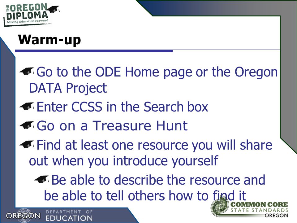 Go to the ODE Home page or the Oregon DATA Project Enter CCSS in the Search box Go on a Treasure Hunt Find at least one resource you will share out when you introduce yourself Be able to describe the resource and be able to tell others how to find it Warm-up