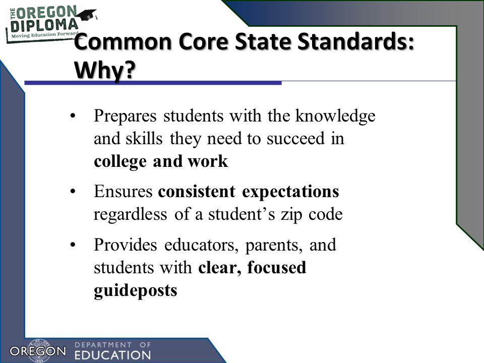 Prepares students with the knowledge and skills they need to succeed in college and work Ensures consistent expectations regardless of a student’s zip code Provides educators, parents, and students with clear, focused guideposts Common Core State Standards: Why