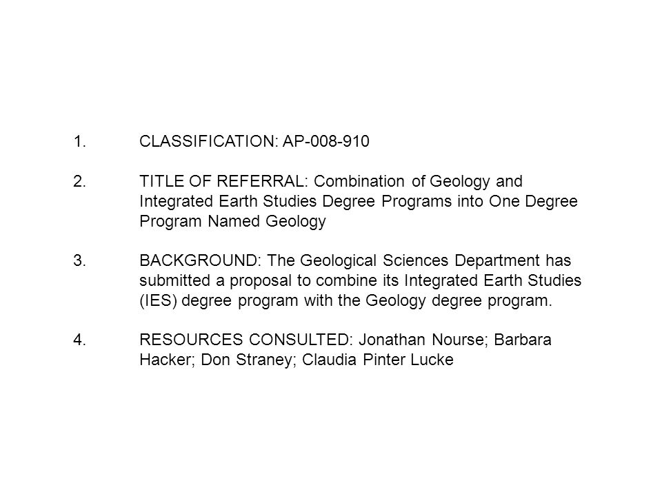 1.CLASSIFICATION: AP TITLE OF REFERRAL: Combination of Geology and Integrated Earth Studies Degree Programs into One Degree Program Named Geology 3.BACKGROUND: The Geological Sciences Department has submitted a proposal to combine its Integrated Earth Studies (IES) degree program with the Geology degree program.