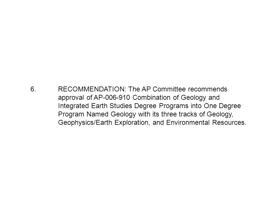 6.RECOMMENDATION: The AP Committee recommends approval of AP Combination of Geology and Integrated Earth Studies Degree Programs into One Degree Program Named Geology with its three tracks of Geology, Geophysics/Earth Exploration, and Environmental Resources.