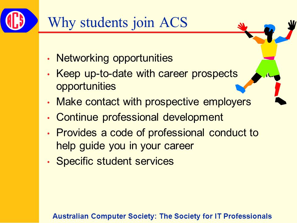 Australian Computer Society: The Society for IT Professionals Why students join ACS Networking opportunities Keep up-to-date with career prospects and opportunities Make contact with prospective employers Continue professional development Provides a code of professional conduct to help guide you in your career Specific student services