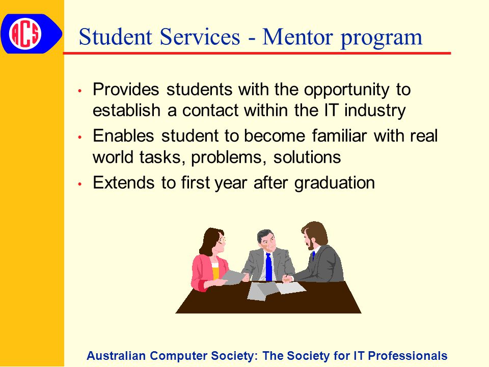 Australian Computer Society: The Society for IT Professionals Student Services - Mentor program Provides students with the opportunity to establish a contact within the IT industry Enables student to become familiar with real world tasks, problems, solutions Extends to first year after graduation