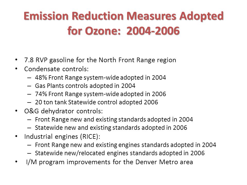 Emission Reduction Measures Adopted for Ozone: RVP gasoline for the North Front Range region Condensate controls: – 48% Front Range system-wide adopted in 2004 – Gas Plants controls adopted in 2004 – 74% Front Range system-wide adopted in 2006 – 20 ton tank Statewide control adopted 2006 O&G dehydrator controls: – Front Range new and existing standards adopted in 2004 – Statewide new and existing standards adopted in 2006 Industrial engines (RICE): – Front Range new and existing engines standards adopted in 2004 – Statewide new/relocated engines standards adopted in 2006 I/M program improvements for the Denver Metro area