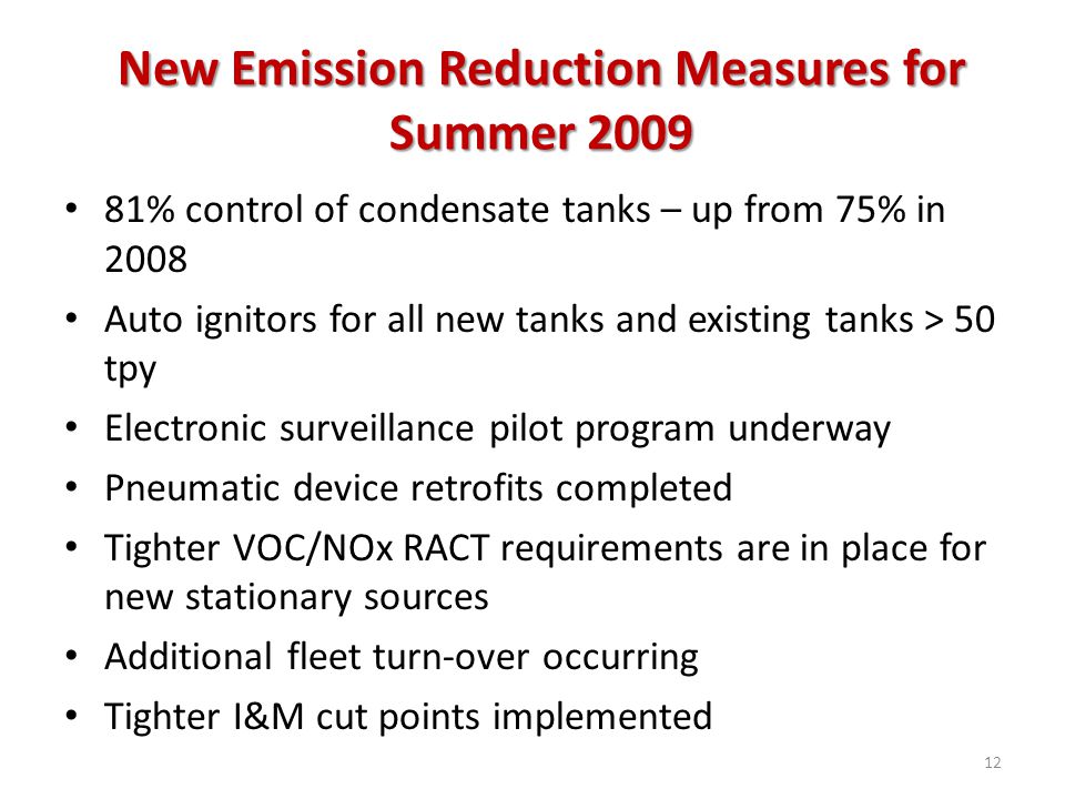 New Emission Reduction Measures for Summer % control of condensate tanks – up from 75% in 2008 Auto ignitors for all new tanks and existing tanks > 50 tpy Electronic surveillance pilot program underway Pneumatic device retrofits completed Tighter VOC/NOx RACT requirements are in place for new stationary sources Additional fleet turn-over occurring Tighter I&M cut points implemented 12