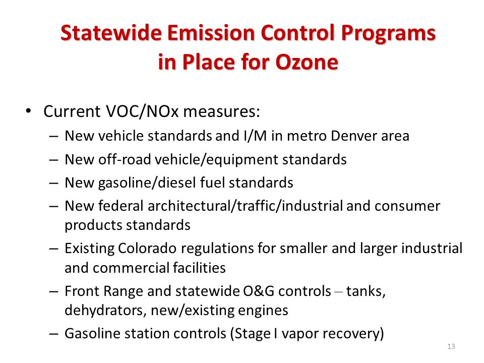Statewide Emission Control Programs in Place for Ozone Current VOC/NOx measures: – New vehicle standards and I/M in metro Denver area – New off-road vehicle/equipment standards – New gasoline/diesel fuel standards – New federal architectural/traffic/industrial and consumer products standards – Existing Colorado regulations for smaller and larger industrial and commercial facilities – Front Range and statewide O&G controls – tanks, dehydrators, new/existing engines – Gasoline station controls (Stage I vapor recovery) 13