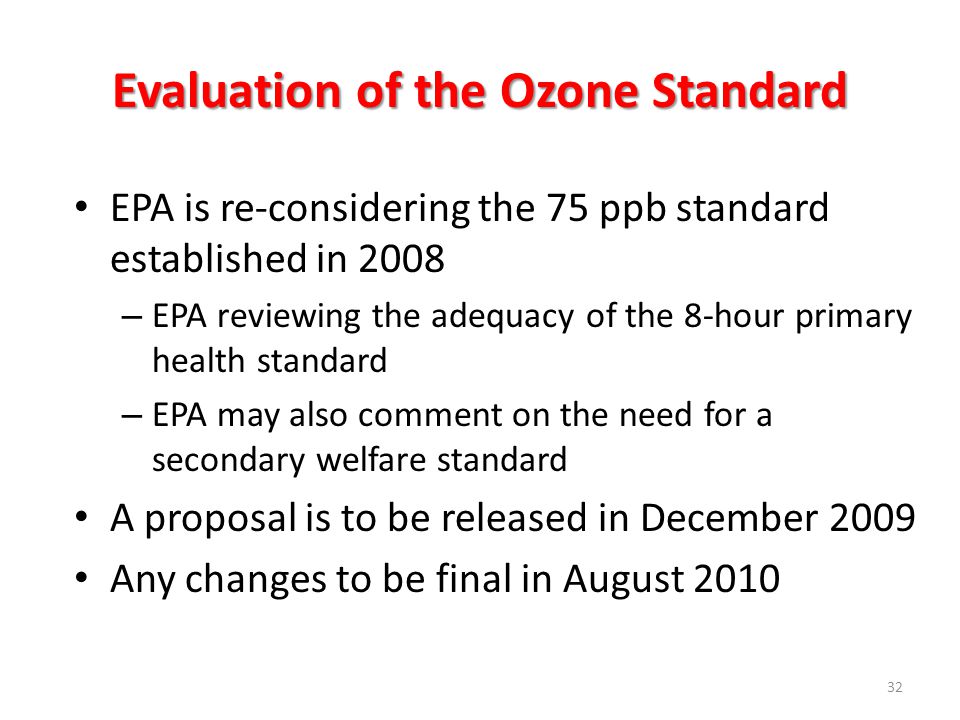 Evaluation of the Ozone Standard EPA is re-considering the 75 ppb standard established in 2008 – EPA reviewing the adequacy of the 8-hour primary health standard – EPA may also comment on the need for a secondary welfare standard A proposal is to be released in December 2009 Any changes to be final in August