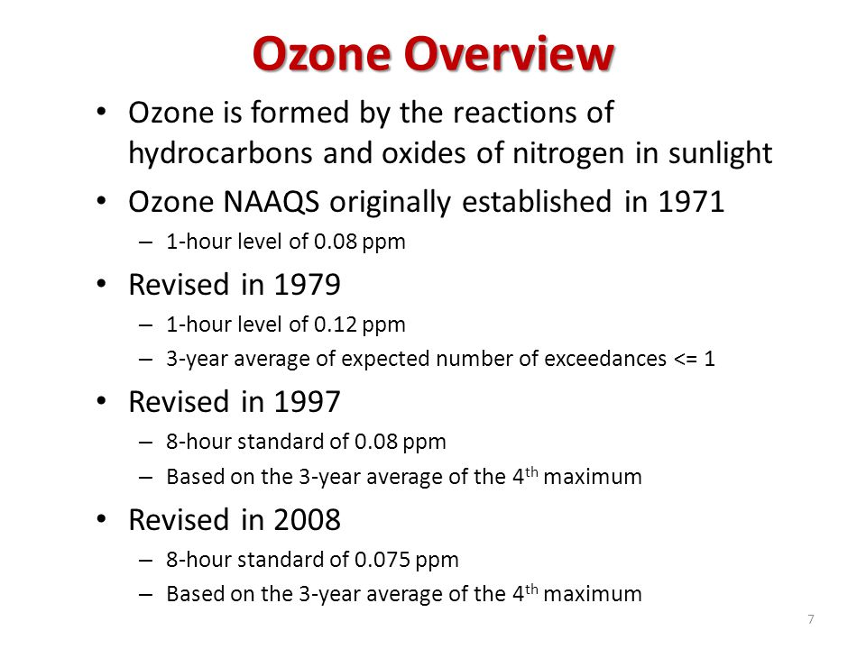 Ozone Overview Ozone is formed by the reactions of hydrocarbons and oxides of nitrogen in sunlight Ozone NAAQS originally established in 1971 – 1-hour level of 0.08 ppm Revised in 1979 – 1-hour level of 0.12 ppm – 3-year average of expected number of exceedances <= 1 Revised in 1997 – 8-hour standard of 0.08 ppm – Based on the 3-year average of the 4 th maximum Revised in 2008 – 8-hour standard of ppm – Based on the 3-year average of the 4 th maximum 7