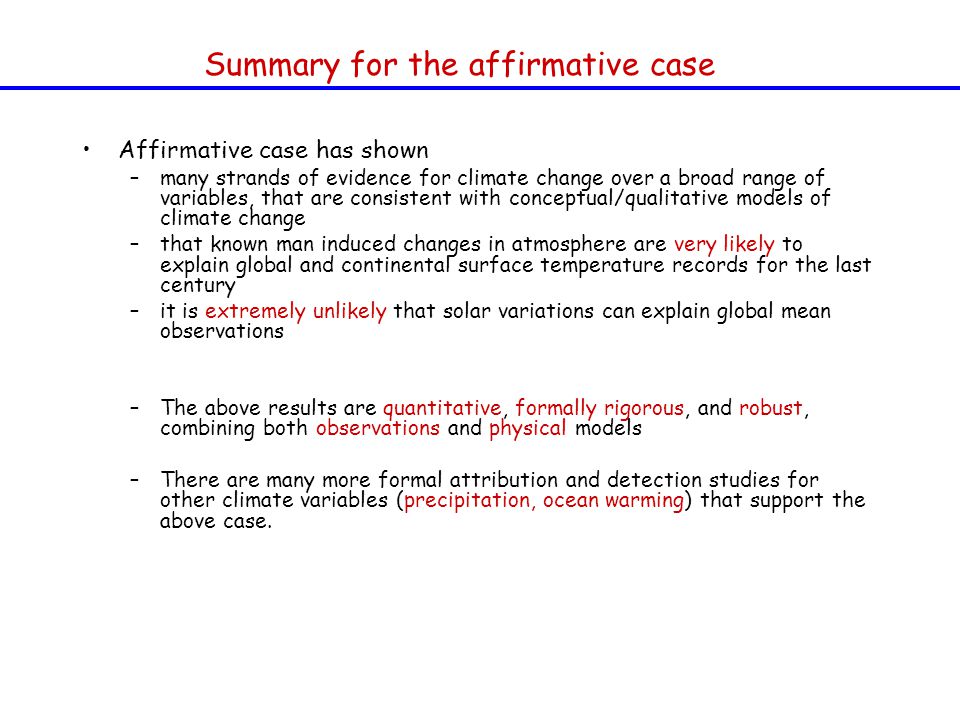 Affirmative case has shown –many strands of evidence for climate change over a broad range of variables, that are consistent with conceptual/qualitative models of climate change –that known man induced changes in atmosphere are very likely to explain global and continental surface temperature records for the last century –it is extremely unlikely that solar variations can explain global mean observations –The above results are quantitative, formally rigorous, and robust, combining both observations and physical models –There are many more formal attribution and detection studies for other climate variables (precipitation, ocean warming) that support the above case.
