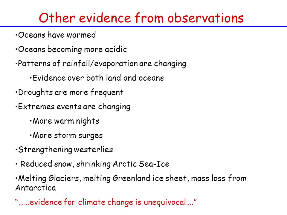 Other evidence from observations Oceans have warmed Oceans becoming more acidic Patterns of rainfall/evaporation are changing Evidence over both land and oceans Droughts are more frequent Extremes events are changing More warm nights More storm surges Strengthening westerlies Reduced snow, shrinking Arctic Sea-Ice Melting Glaciers, melting Greenland ice sheet, mass loss from Antarctica ……evidence for climate change is unequivocal….