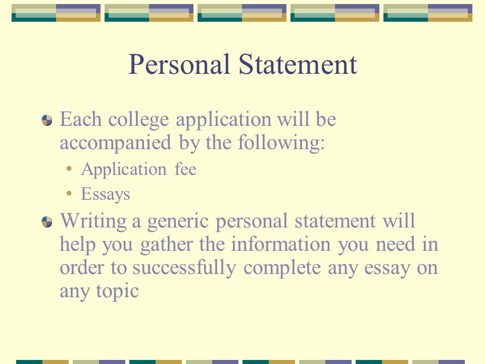 Personal Statement Each college application will be accompanied by the following: Application fee Essays Writing a generic personal statement will help you gather the information you need in order to successfully complete any essay on any topic