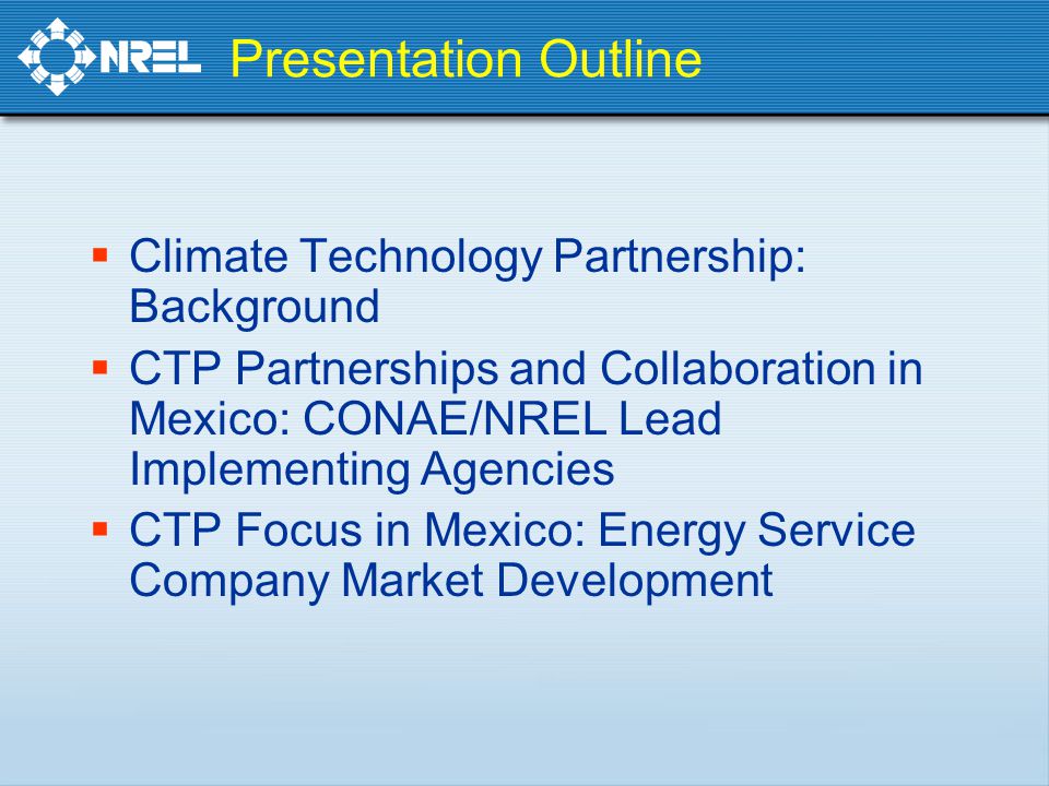 Presentation Outline  Climate Technology Partnership: Background  CTP Partnerships and Collaboration in Mexico: CONAE/NREL Lead Implementing Agencies  CTP Focus in Mexico: Energy Service Company Market Development