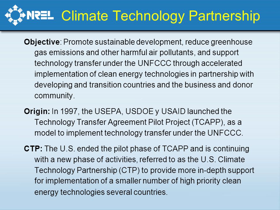 Climate Technology Partnership Objective: Promote sustainable development, reduce greenhouse gas emissions and other harmful air pollutants, and support technology transfer under the UNFCCC through accelerated implementation of clean energy technologies in partnership with developing and transition countries and the business and donor community.