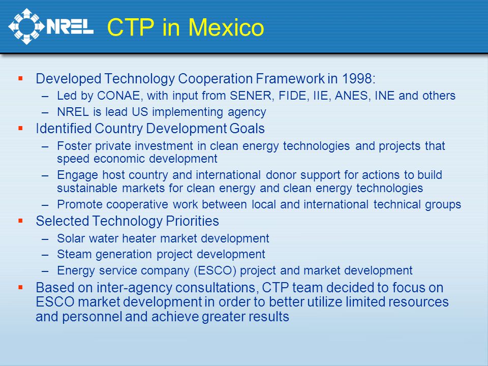 CTP in Mexico  Developed Technology Cooperation Framework in 1998: –Led by CONAE, with input from SENER, FIDE, IIE, ANES, INE and others –NREL is lead US implementing agency  Identified Country Development Goals –Foster private investment in clean energy technologies and projects that speed economic development –Engage host country and international donor support for actions to build sustainable markets for clean energy and clean energy technologies –Promote cooperative work between local and international technical groups  Selected Technology Priorities –Solar water heater market development –Steam generation project development –Energy service company (ESCO) project and market development  Based on inter-agency consultations, CTP team decided to focus on ESCO market development in order to better utilize limited resources and personnel and achieve greater results