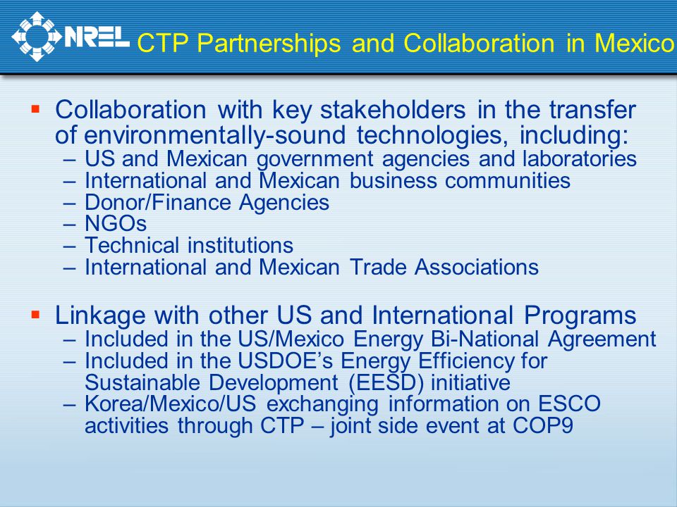 CTP Partnerships and Collaboration in Mexico  Collaboration with key stakeholders in the transfer of environmentally-sound technologies, including: –US and Mexican government agencies and laboratories –International and Mexican business communities –Donor/Finance Agencies –NGOs –Technical institutions –International and Mexican Trade Associations  Linkage with other US and International Programs –Included in the US/Mexico Energy Bi-National Agreement –Included in the USDOE’s Energy Efficiency for Sustainable Development (EESD) initiative –Korea/Mexico/US exchanging information on ESCO activities through CTP – joint side event at COP9