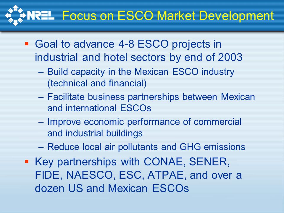  Goal to advance 4-8 ESCO projects in industrial and hotel sectors by end of 2003 –Build capacity in the Mexican ESCO industry (technical and financial) –Facilitate business partnerships between Mexican and international ESCOs –Improve economic performance of commercial and industrial buildings –Reduce local air pollutants and GHG emissions  Key partnerships with CONAE, SENER, FIDE, NAESCO, ESC, ATPAE, and over a dozen US and Mexican ESCOs Focus on ESCO Market Development