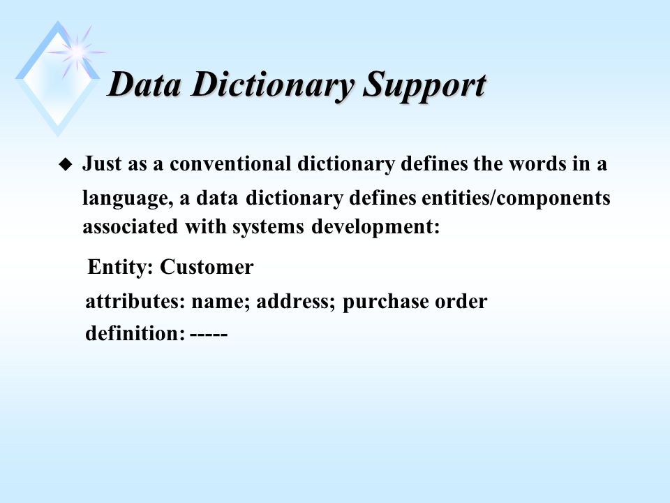 Data Dictionary Support u Just as a conventional dictionary defines the words in a language, a data dictionary defines entities/components associated with systems development: Entity: Customer attributes: name; address; purchase order definition: -----