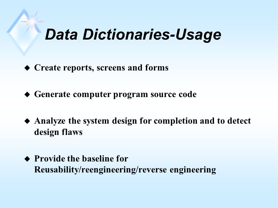 Data Dictionaries-Usage u Create reports, screens and forms u Generate computer program source code u Analyze the system design for completion and to detect design flaws u Provide the baseline for Reusability/reengineering/reverse engineering