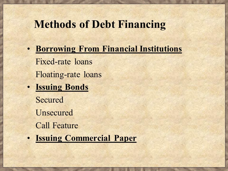 Methods of Debt Financing Borrowing From Financial Institutions Fixed-rate loans Floating-rate loans Issuing Bonds Secured Unsecured Call Feature Issuing Commercial Paper