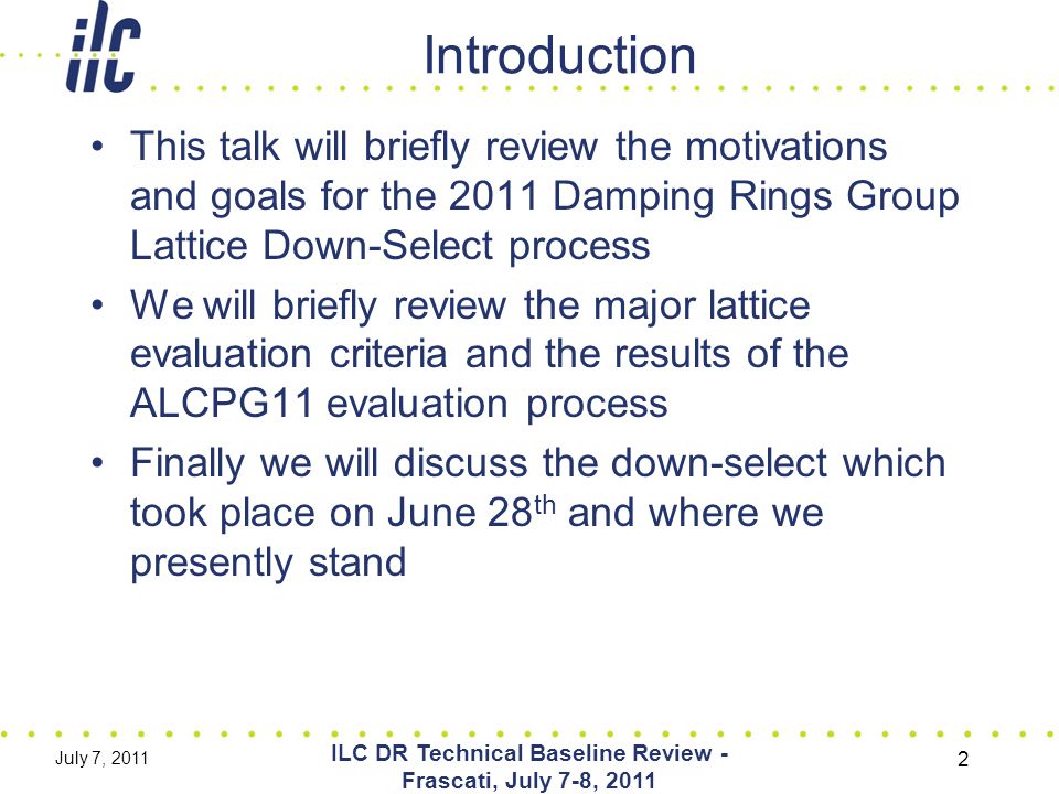 Introduction This talk will briefly review the motivations and goals for the 2011 Damping Rings Group Lattice Down-Select process We will briefly review the major lattice evaluation criteria and the results of the ALCPG11 evaluation process Finally we will discuss the down-select which took place on June 28 th and where we presently stand July 7, 2011 ILC DR Technical Baseline Review - Frascati, July 7-8,