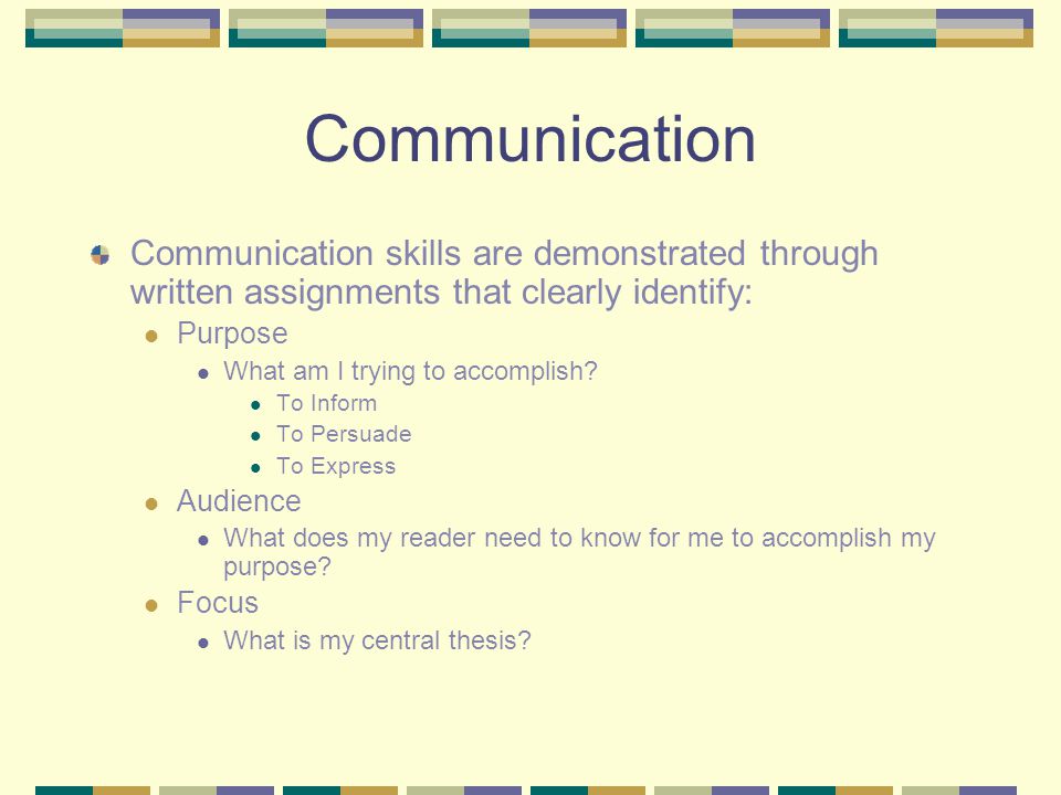 Communication Communication skills are demonstrated through written assignments that clearly identify: Purpose What am I trying to accomplish.