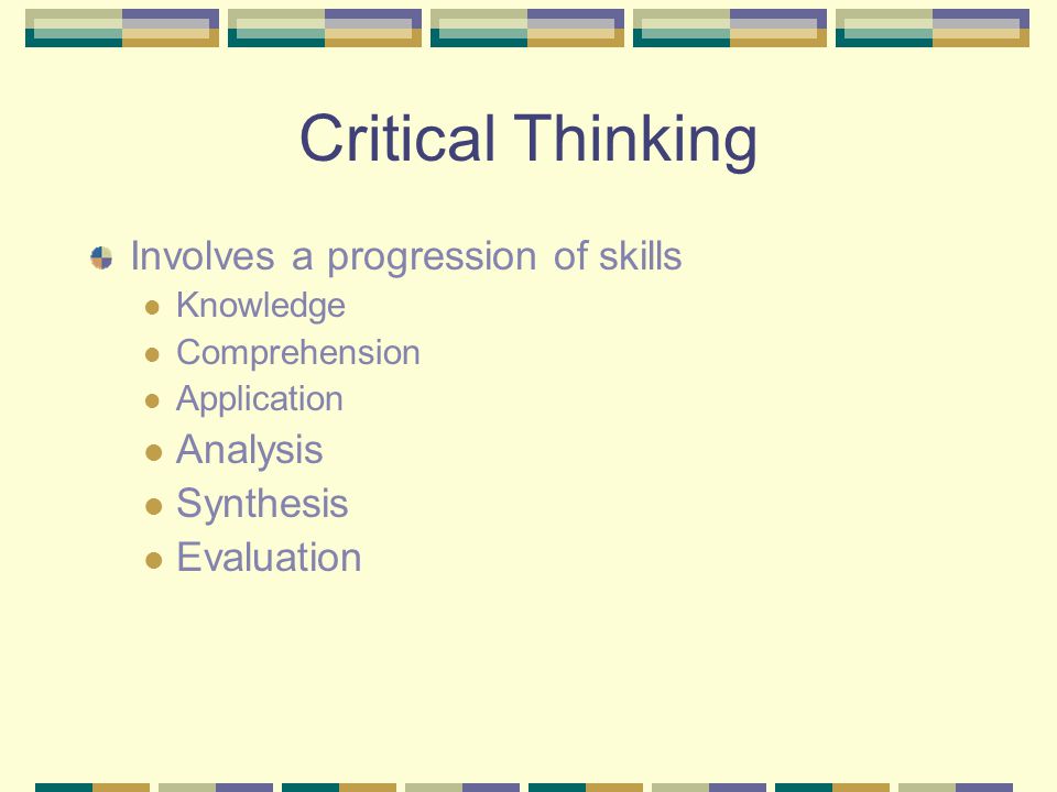 Critical Thinking Involves a progression of skills Knowledge Comprehension Application Analysis Synthesis Evaluation