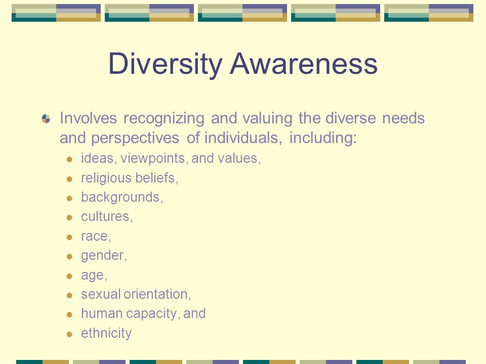 Diversity Awareness Involves recognizing and valuing the diverse needs and perspectives of individuals, including: ideas, viewpoints, and values, religious beliefs, backgrounds, cultures, race, gender, age, sexual orientation, human capacity, and ethnicity