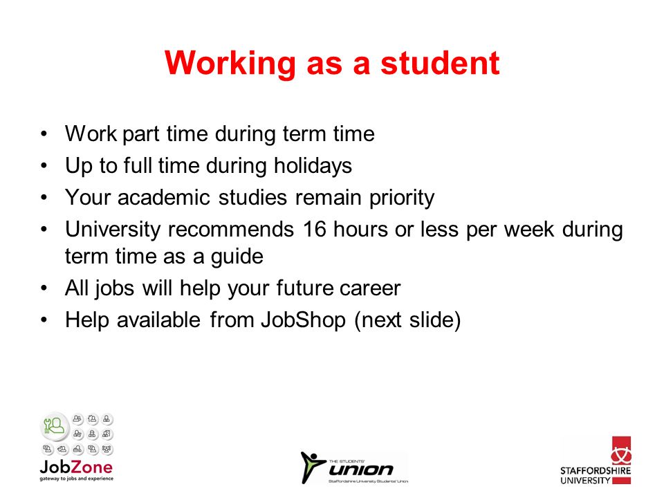 Working as a student Work part time during term time Up to full time during holidays Your academic studies remain priority University recommends 16 hours or less per week during term time as a guide All jobs will help your future career Help available from JobShop (next slide)